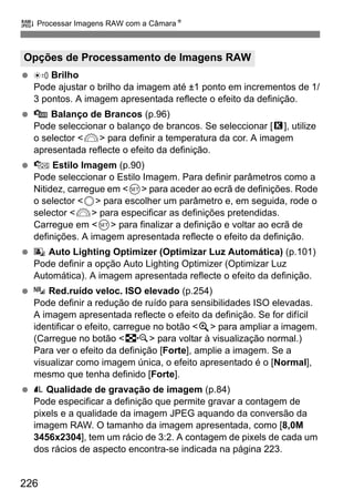 226
R Processar Imagens RAW com a CâmaraN
Brilho
Pode ajustar o brilho da imagem até ±1 ponto em incrementos de 1/
3 pontos. A imagem apresentada reflecte o efeito da definição.
Balanço de Brancos (p.96)
Pode seleccionar o balanço de brancos. Se seleccionar [P], utilize
o selector <6> para definir a temperatura da cor. A imagem
apresentada reflecte o efeito da definição.
Estilo Imagem (p.90)
Pode seleccionar o Estilo Imagem. Para definir parâmetros como a
Nitidez, carregue em <0> para aceder ao ecrã de definições. Rode
o selector <5> para escolher um parâmetro e, em seguida, rode o
selector <6> para especificar as definições pretendidas.
Carregue em <0> para finalizar a definição e voltar ao ecrã de
definições. A imagem apresentada reflecte o efeito da definição.
Auto Lighting Optimizer (Optimizar Luz Automática) (p.101)
Pode definir a opção Auto Lighting Optimizer (Optimizar Luz
Automática). A imagem apresentada reflecte o efeito da definição.
Red.ruído veloc. ISO elevado (p.254)
Pode definir a redução de ruído para sensibilidades ISO elevadas.
A imagem apresentada reflecte o efeito da definição. Se for difícil
identificar o efeito, carregue no botão <u> para ampliar a imagem.
(Carregue no botão <I> para voltar à visualização normal.)
Para ver o efeito da definição [Forte], amplie a imagem. Se a
visualizar como imagem única, o efeito apresentado é o [Normal],
mesmo que tenha definido [Forte].
Qualidade de gravação de imagem (p.84)
Pode especificar a definição que permite gravar a contagem de
pixels e a qualidade da imagem JPEG aquando da conversão da
imagem RAW. O tamanho da imagem apresentada, como [8,0M
3456x2304], tem um rácio de 3:2. A contagem de pixels de cada um
dos rácios de aspecto encontra-se indicada na página 223.
Opções de Processamento de Imagens RAW
 