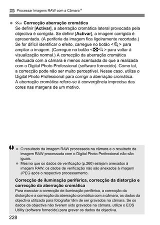 228
R Processar Imagens RAW com a CâmaraN
Correcção aberração cromática
Se definir [Activar], a aberração cromática lateral provocada pela
objectiva é corrigida. Se definir [Activar], a imagem corrigida é
apresentada. (A periferia da imagem fica ligeiramente recortada.)
Se for difícil identificar o efeito, carregue no botão <u> para
ampliar a imagem. (Carregue no botão <I> para voltar à
visualização normal.) A correcção da aberração cromática
efectuada com a câmara é menos acentuada do que a realizada
com o Digital Photo Professional (software fornecido). Como tal,
a correcção pode não ser muito perceptível. Nesse caso, utilize o
Digital Photo Professional para corrigir a aberração cromática.
A aberração cromática refere-se à convergência imprecisa das
cores nas margens de um motivo.
O resultado da imagem RAW processada na câmara e o resultado da
imagem RAW processada com o Digital Photo Professional não são
iguais.
Mesmo que os dados de verificação (p.260) estejam anexados à
imagem RAW, os dados de verificação não são anexados à imagem
JPEG após o respectivo processamento.
Correcção de iluminação periférica, correcção da distorção e
correcção da aberração cromática
Para executar a correcção de iluminação periférica, a correcção da
distorção e a correcção da aberração cromática com a câmara, os dados da
objectiva utilizada para fotografar têm de ser gravados na câmara. Se os
dados da objectiva não tiverem sido gravados na câmara, utilize o EOS
Utility (software fornecido) para gravar os dados da objectiva.
 