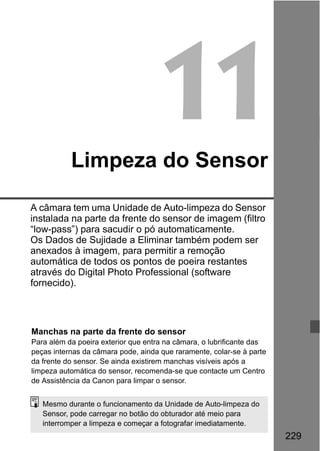 229
11Limpeza do Sensor
A câmara tem uma Unidade de Auto-limpeza do Sensor
instalada na parte da frente do sensor de imagem (filtro
“low-pass”) para sacudir o pó automaticamente.
Os Dados de Sujidade a Eliminar também podem ser
anexados à imagem, para permitir a remoção
automática de todos os pontos de poeira restantes
através do Digital Photo Professional (software
fornecido).
Manchas na parte da frente do sensor
Para além da poeira exterior que entra na câmara, o lubrificante das
peças internas da câmara pode, ainda que raramente, colar-se à parte
da frente do sensor. Se ainda existirem manchas visíveis após a
limpeza automática do sensor, recomenda-se que contacte um Centro
de Assistência da Canon para limpar o sensor.
Mesmo durante o funcionamento da Unidade de Auto-limpeza do
Sensor, pode carregar no botão do obturador até meio para
interromper a limpeza e começar a fotografar imediatamente.
 