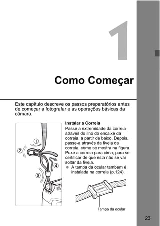 23
1Como Começar
Este capítulo descreve os passos preparatórios antes
de começar a fotografar e as operações básicas da
câmara.
Instalar a Correia
Passe a extremidade da correia
através do ilhó do encaixe da
correia, a partir de baixo. Depois,
passe-a através da fivela da
correia, como se mostra na figura.
Puxe a correia para cima, para se
certificar de que esta não se vai
soltar da fivela.
A tampa da ocular também é
instalada na correia (p.124).
Tampa da ocular
 