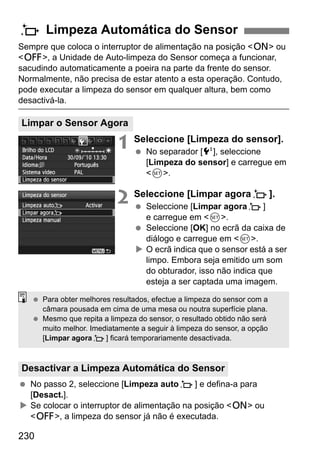 230
Sempre que coloca o interruptor de alimentação na posição <1> ou
<2>, a Unidade de Auto-limpeza do Sensor começa a funcionar,
sacudindo automaticamente a poeira na parte da frente do sensor.
Normalmente, não precisa de estar atento a esta operação. Contudo,
pode executar a limpeza do sensor em qualquer altura, bem como
desactivá-la.
1 Seleccione [Limpeza do sensor].
No separador [6], seleccione
[Limpeza do sensor] e carregue em
<0>.
2 Seleccione [Limpar agoraf].
Seleccione [Limpar agoraf]
e carregue em <0>.
Seleccione [OK] no ecrã da caixa de
diálogo e carregue em <0>.
O ecrã indica que o sensor está a ser
limpo. Embora seja emitido um som
do obturador, isso não indica que
esteja a ser captada uma imagem.
No passo 2, seleccione [Limpeza autof] e defina-a para
[Desact.].
Se colocar o interruptor de alimentação na posição <1> ou
<2>, a limpeza do sensor já não é executada.
f Limpeza Automática do Sensor
Limpar o Sensor Agora
Desactivar a Limpeza Automática do Sensor
Para obter melhores resultados, efectue a limpeza do sensor com a
câmara pousada em cima de uma mesa ou noutra superfície plana.
Mesmo que repita a limpeza do sensor, o resultado obtido não será
muito melhor. Imediatamente a seguir à limpeza do sensor, a opção
[Limpar agoraf] ficará temporariamente desactivada.
 