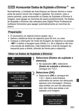 231
Normalmente, a Unidade de Auto-limpeza do Sensor elimina a maior
parte da poeira visível nas imagens captadas. No entanto, caso a
poeira persista, pode acrescentar os Dados de Sujidade a Eliminar à
imagem, para apagar as manchas de poeira posteriormente. Os Dados
de Sujidade a Eliminar são utilizados pelo Digital Photo Professional
(software fornecido) para apagar automaticamente as manchas de
poeira.
É necessário um objecto branco (papel, etc.).
Defina a distância focal da objectiva para 50 mm, ou mais.
Coloque o interruptor de modo da focagem da objectiva na posição
<MF> e defina a focagem para infinito (∞). Se a objectiva não tiver
uma escala de distâncias, rode totalmente o anel de focagem da
esquerda para a direita, olhando de frente para a objectiva.
1 Seleccione [Dados de sujidade a
eliminar].
No separador [y], seleccione
[Dados de sujidade a eliminar] e
carregue em <0>.
2 Seleccione [OK].
Seleccione [OK] e carregue em
<0>. Após a auto-limpeza
automática do sensor ser efectuada,
aparece uma mensagem. Embora
seja emitido um som do obturador,
isso não indica que esteja a ser
captada uma imagem.
3 Acrescentar Dados de Sujidade a EliminarN
Preparação
Obter os Dados de Sujidade a Eliminar
 