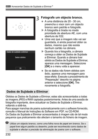 232
3 Acrescentar Dados de Sujidade a EliminarN
3 Fotografe um objecto branco.
A uma distância de 20 - 30 cm,
preencha o visor com um objecto
branco sem padrão e fotografe.
A fotografia é tirada no modo
prioridade de abertura AE, com uma
abertura de f/22.
Uma vez que a imagem não vai ser
guardada, é ainda possível obter os
dados, mesmo que não exista
nenhum cartão na câmara.
Quando tira a fotografia, a câmara
começa a obter os Dados de Sujidade
a Eliminar. Quando a câmara tiver
obtido os Dados de Sujidade a Eliminar,
aparece uma mensagem. Seleccione
[OK] e o menu volta a aparecer.
Se os dados não forem obtidos com
êxito, aparece uma mensagem para
esse efeito. Execute o procedimento de
“Preparação” descrito na página
anterior e seleccione [OK]. Tire
novamente a fotografia.
Obtidos os Dados de Sujidade a Eliminar, estes são acrescentados a todas
as imagens JPEG e RAW captadas posteriormente. Antes de uma sessão de
fotografia importante, deve actualizar os Dados de Sujidade a Eliminar,
voltando a obtê-los.
Para apagar manchas de poeira automaticamente com o software fornecido,
consulte o Manual de Instruções do Software em PDF, no CD-ROM.
Os Dados de Sujidade a Eliminar acrescentados à imagem são de tal modo
pequenos que praticamente não afectam o tamanho do ficheiro de imagem.
Dados de Sujidade a Eliminar
Utilize um objecto branco, como uma folha nova de papel em branco. Se o
papel tiver algum padrão ou desenho, pode ser reconhecido como dados de
sujidade e afectar a precisão da eliminação de poeira com o software.
 