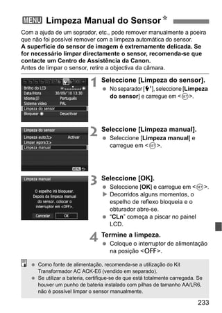 233
Com a ajuda de um soprador, etc., pode remover manualmente a poeira
que não foi possível remover com a limpeza automática do sensor.
A superfície do sensor de imagem é extremamente delicada. Se
for necessário limpar directamente o sensor, recomenda-se que
contacte um Centro de Assistência da Canon.
Antes de limpar o sensor, retire a objectiva da câmara.
1 Seleccione [Limpeza do sensor].
No separador [6], seleccione [Limpeza
do sensor] e carregue em <0>.
2 Seleccione [Limpeza manual].
Seleccione [Limpeza manual] e
carregue em <0>.
3 Seleccione [OK].
Seleccione [OK] e carregue em <0>.
Decorridos alguns momentos, o
espelho de reflexo bloqueia e o
obturador abre-se.
“CLn” começa a piscar no painel
LCD.
4 Termine a limpeza.
Coloque o interruptor de alimentação
na posição <2>.
3 Limpeza Manual do SensorN
Como fonte de alimentação, recomenda-se a utilização do Kit
Transformador AC ACK-E6 (vendido em separado).
Se utilizar a bateria, certifique-se de que está totalmente carregada. Se
houver um punho de bateria instalado com pilhas de tamanho AA/LR6,
não é possível limpar o sensor manualmente.
 