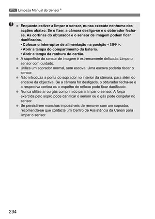 234
3 Limpeza Manual do SensorN
Enquanto estiver a limpar o sensor, nunca execute nenhuma das
acções abaixo. Se o fizer, a câmara desliga-se e o obturador fecha-
se. As cortinas do obturador e o sensor de imagem podem ficar
danificados.
• Colocar o interruptor de alimentação na posição <2>.
• Abrir a tampa do compartimento da bateria.
• Abrir a tampa da ranhura do cartão.
A superfície do sensor de imagem é extremamente delicada. Limpe o
sensor com cuidado.
Utilize um soprador normal, sem escova. Uma escova poderia riscar o
sensor.
Não introduza a ponta do soprador no interior da câmara, para além do
encaixe da objectiva. Se a câmara for desligada, o obturador fecha-se e
a respectiva cortina ou o espelho de reflexo pode ficar danificado.
Nunca utilize ar ou gás comprimido para limpar o sensor. A força
exercida pelo sopro pode danificar o sensor ou o gás pode congelar no
sensor.
Se persistirem manchas impossíveis de remover com um soprador,
recomenda-se que contacte um Centro de Assistência da Canon para
limpar o sensor.
 