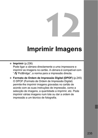 235
12Imprimir Imagens
Imprimir (p.236)
Pode ligar a câmara directamente a uma impressora e
imprimir as imagens no cartão. A câmara é compatível com
“wPictBridge”, a norma para a impressão directa.
Formato de Ordem de Impressão Digital (DPOF) (p.245)
O DPOF (Formato de Ordem de Impressão Digital)
permite-lhe imprimir imagens gravadas no cartão de
acordo com as suas instruções de impressão, como a
selecção de imagens, a quantidade a imprimir, etc. Pode
imprimir várias imagens num lote ou dar a ordem de
impressão a um técnico de fotografia.
 