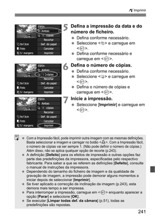 241
wImprimir
5 Defina a impressão da data e do
número de ficheiro.
Defina conforme necessário.
Seleccione <I> e carregue em
<0>.
Defina conforme necessário e
carregue em <0>.
6 Defina o número de cópias.
Defina conforme necessário.
Seleccione <R> e carregue em
<0>.
Defina o número de cópias e
carregue em <0>.
7 Inicie a impressão.
Seleccione [Imprimir] e carregue em
<0>.
Com a Impressão fácil, pode imprimir outra imagem com as mesmas definições.
Basta seleccionar a imagem e carregar no botão <l>. Com a Impressão fácil,
o número de cópias vai ser sempre 1. (Não pode definir o número de cópias.)
Além disso, não se aplica qualquer opção de recorte (p.243).
A definição [Defeito] para os efeitos de impressão e outras opções faz
parte das predefinições da impressora, especificadas pelo respectivo
fabricante. Para saber a que se referem as definições [Defeito], consulte
o manual de instruções da impressora.
Dependendo do tamanho do ficheiro de imagem e da qualidade de
gravação de imagem, a impressão pode demorar alguns momentos a
iniciar depois de seleccionar [Imprimir].
Se tiver aplicado a correcção de inclinação da imagem (p.243), esta
demora mais tempo a ser impressa.
Para interromper a impressão, carregue em <0> enquanto aparecer a
opção [Parar] e seleccione [OK].
Se executar [Limpar todas def. da câmara] (p.51), todas as
predefinições são repostas.
 