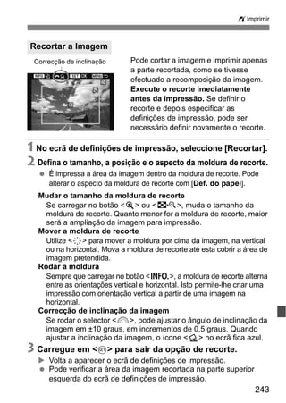 243
wImprimir
Pode cortar a imagem e imprimir apenas
a parte recortada, como se tivesse
efectuado a recomposição da imagem.
Execute o recorte imediatamente
antes da impressão. Se definir o
recorte e depois especificar as
definições de impressão, pode ser
necessário definir novamente o recorte.
1 No ecrã de definições de impressão, seleccione [Recortar].
2 Defina o tamanho, a posição e o aspecto da moldura de recorte.
É impressa a área da imagem dentro da moldura de recorte. Pode
alterar o aspecto da moldura de recorte com [Def. do papel].
Mudar o tamanho da moldura de recorte
Se carregar no botão <u> ou <I>, muda o tamanho da
moldura de recorte. Quanto menor for a moldura de recorte, maior
será a ampliação da imagem para impressão.
Mover a moldura de recorte
Utilize <9> para mover a moldura por cima da imagem, na vertical
ou na horizontal. Mova a moldura de recorte até esta cobrir a área de
imagem pretendida.
Rodar a moldura
Sempre que carregar no botão <B>, a moldura de recorte alterna
entre as orientações vertical e horizontal. Isto permite-lhe criar uma
impressão com orientação vertical a partir de uma imagem na
horizontal.
Correcção de inclinação da imagem
Se rodar o selector <6>, pode ajustar o ângulo de inclinação da
imagem em ±10 graus, em incrementos de 0,5 graus. Quando
ajustar a inclinação da imagem, o ícone <O> no ecrã fica azul.
3 Carregue em <0> para sair da opção de recorte.
Volta a aparecer o ecrã de definições de impressão.
Pode verificar a área da imagem recortada na parte superior
esquerda do ecrã de definições de impressão.
Recortar a Imagem
Correcção de inclinação
 