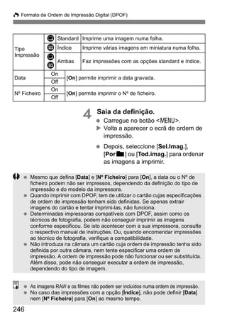 246
W Formato de Ordem de Impressão Digital (DPOF)
4 Saia da definição.
Carregue no botão <7>.
Volta a aparecer o ecrã de ordem de
impressão.
Depois, seleccione [Sel.Imag.],
[Porn] ou [Tod.imag.] para ordenar
as imagens a imprimir.
Tipo
Impressão
K Standard Imprime uma imagem numa folha.
L Índice Imprime várias imagens em miniatura numa folha.
K
L
Ambas Faz impressões com as opções standard e índice.
Data
On
[On] permite imprimir a data gravada.
Off
Nº Ficheiro
On
[On] permite imprimir o Nº de ficheiro.
Off
Mesmo que defina [Data] e [Nº Ficheiro] para [On], a data ou o Nº de
ficheiro podem não ser impressos, dependendo da definição do tipo de
impressão e do modelo da impressora.
Quando imprimir com DPOF, tem de utilizar o cartão cujas especificações
de ordem de impressão tenham sido definidas. Se apenas extrair
imagens do cartão e tentar imprimi-las, não funciona.
Determinadas impressoras compatíveis com DPOF, assim como os
técnicos de fotografia, podem não conseguir imprimir as imagens
conforme especificou. Se isto acontecer com a sua impressora, consulte
o respectivo manual de instruções. Ou, quando encomendar impressões
ao técnico de fotografia, verifique a compatibilidade.
Não introduza na câmara um cartão cuja ordem de impressão tenha sido
definida por outra câmara, nem tente especificar uma ordem de
impressão. A ordem de impressão pode não funcionar ou ser substituída.
Além disso, pode não conseguir executar a ordem de impressão,
dependendo do tipo de imagem.
As imagens RAW e os filmes não podem ser incluídos numa ordem de impressão.
No caso das impressões com a opção [Índice], não pode definir [Data]
nem [Nº Ficheiro] para [On] ao mesmo tempo.
 