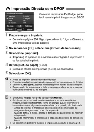 248
Com uma impressora PictBridge, pode
facilmente imprimir imagens com DPOF.
1 Prepare-se para imprimir.
Consulte a página 236. Siga o procedimento “Ligar a Câmara a
uma Impressora” até ao passo 5.
2 No separador [3], seleccione [Ordem de Impressão].
3 Seleccione [Imprimir].
[Imprimir] só aparece se a câmara estiver ligada à impressora e
se for possível imprimir.
4 Defina [Def. do papel] (p.238).
Defina os efeitos de impressão (p.240), se necessário.
5 Seleccione [OK].
W Impressão Directa com DPOF
Antes de imprimir, defina o formato do papel.
Em determinadas impressoras não é possível imprimir o número do ficheiro.
Se definir [C/ margens], algumas impressoras podem imprimir a data na margem.
Dependendo da impressora, a data pode parecer clara se for impressa
num fundo brilhante ou na margem.
Em [Ajust. níveis], não pode seleccionar [Manual].
Se interrompeu a impressão e quiser continuar a imprimir as restantes
imagens, seleccione [Retomar]. Tenha em atenção que, se interromper a
impressão e ocorrer alguma das acções abaixo, a impressão não é retomada:
• Antes de retomar a impressão, alterou a ordem de impressão ou
apagou as imagens com ordem de impressão.
• Quando definiu o índice, alterou a definição de papel antes de retomar
a impressão.
• Quando interrompeu a impressão, a capacidade restante do cartão era
baixa.
Se ocorrer um problema durante a impressão, consulte a página 244.
 