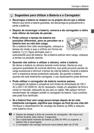 25
Carregar a Bateria
Recarregue a bateria na véspera ou no próprio dia em que a utilizar.
Mesmo que tenha a bateria guardada, ela descarrega-se gradualmente e
perde a potência.
Depois de recarregar a bateria, remova-a do carregador e retire
este último da tomada de parede.
Pode colocar a tampa da bateria em
posições diferentes, para se perceber se a
bateria tem ou não tem carga.
Se a bateria tiver sido recarregada, coloque a
tampa de modo a que o orifício em forma de
bateria < > fique alinhado com o
autocolante azul da bateria. Se a bateria estiver sem carga, coloque
a tampa na posição oposta.
Quando não estiver a utilizar a câmara, retire a bateria.
Se deixar a bateria na câmara durante muito tempo, liberta-se uma
pequena quantidade de corrente eléctrica, que pode provocar perdas de
carga excessivas e diminuir o tempo de vida da bateria. Guarde a bateria
com a respectiva tampa protectora colocada. Se guardar a bateria
quando ela está totalmente carregada, o seu desempenho pode diminuir.
Pode utilizar o carregador de bateria noutros países.
O carregador de bateria é compatível com fontes de alimentação de 100 V
AC a 240 V AC 50/60 Hz. Se for necessário, instale um adaptador de ficha à
venda no mercado, adequado ao seu país ou região. Não aplique nenhum
transformador de voltagem portátil no carregador de bateria. Caso contrário,
este pode ficar danificado.
Se a bateria ficar sem carga pouco tempo depois de ter sido
totalmente carregada, significa que chegou ao final da sua vida útil.
Verifique o desempenho de recarga da bateria (p.268) e adquira
uma bateria nova.
Sugestões para Utilizar a Bateria e o Carregador
Depois de desligar a ficha de corrente do carregador, não toque nos
bornes durante, pelo menos, 3 segundos.
Se a capacidade restante da bateria (p.268) for 94% ou superior, a
bateria não é recarregada.
O carregador não carrega nenhuma outra bateria além da LP-E6.
 