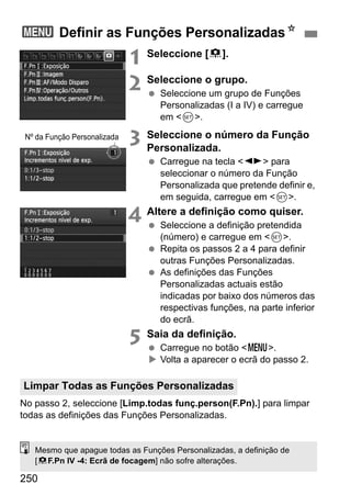 250
1 Seleccione [8].
2 Seleccione o grupo.
Seleccione um grupo de Funções
Personalizadas (I a IV) e carregue
em <0>.
3 Seleccione o número da Função
Personalizada.
Carregue na tecla <U> para
seleccionar o número da Função
Personalizada que pretende definir e,
em seguida, carregue em <0>.
4 Altere a definição como quiser.
Seleccione a definição pretendida
(número) e carregue em <0>.
Repita os passos 2 a 4 para definir
outras Funções Personalizadas.
As definições das Funções
Personalizadas actuais estão
indicadas por baixo dos números das
respectivas funções, na parte inferior
do ecrã.
5 Saia da definição.
Carregue no botão <M>.
Volta a aparecer o ecrã do passo 2.
No passo 2, seleccione [Limp.todas funç.person(F.Pn).] para limpar
todas as definições das Funções Personalizadas.
3 Definir as Funções PersonalizadasN
Nº da Função Personalizada
Limpar Todas as Funções Personalizadas
Mesmo que apague todas as Funções Personalizadas, a definição de
[8F.Pn IV -4: Ecrã de focagem] não sofre alterações.
 