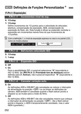 252
3 Definições de Funções PersonalizadasN
F.Pn I: Exposição
F.Pn I -1 Incrementos nível de exp.
0: 1/3-stop
1: 1/2-stop
Define incrementos de 1/2 pontos para a velocidade do obturador,
abertura, compensação da exposição, AEB, compensação da
exposição do flash, etc. Esta função é eficaz se pretender controlar a
exposição em incrementos menos finos do que incrementos de
1/3 pontos.
F.Pn I -2 Def.increm.velocidade ISO
0: 1/3-stop
1: 1-stop
F.Pn I -3 Expansão ISO
0: Off
1: On
Para a sensibilidade ISO, é possível seleccionar “H” (equivalente a
ISO 12 800). Se [8F.Pn II -3: Prioridade tom de destaque] estiver
definido para [1: Activar], não é possível especificar “H” (equivalente a
ISO 12 800).
F.Pn I -4 Cancelar variação auto.
0: On
As definições AEB e WB-BKT são canceladas se colocar o interruptor
de alimentação na posição <2> ou se limpar as definições da
câmara. AEB também é cancelado quando o flash estiver pronto a
disparar ou se mudar para o modo de filme.
1: Off
As definições AEB e WB-BKT não são canceladas mesmo que coloque
o interruptor de alimentação na posição <2>. (Se o flash estiver
pronto a disparar, o AEB é temporariamente cancelado, mas o valor
AEB é guardado.)
Com a definição 1, o nível de exposição aparece no visor e no painel LCD,
como se mostra abaixo.
 