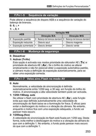 253
3 Definições de Funções PersonalizadasN
F.Pn I -5 Sequência de variação
Pode alterar a sequência de disparo AEB e a sequência de variação do
balanço de brancos.
0: 0, -, +
1: -, 0, +
F.Pn I -6 Mudança de segurança
0: Desactivar
1: Activar (Tv/Av)
Esta opção é activada nos modos prioridade de obturador AE (s) e
prioridade de abertura AE (f). Se o brilho do motivo se alterar
erraticamente e não for possível obter a exposição automática padrão,
a câmara muda a definição da exposição automaticamente, para se
obter uma exposição correcta.
F.Pn I -7 Veloc.sinc.Flash no modo AV
0: Auto
Normalmente, a velocidade de sincronização é definida
automaticamente entre 1/250 seg. e 30 seg. em função do brilho do
motivo. A sincronização a alta velocidade também pode ser activada.
1: 1/250-1/60seg. auto
Se utilizar o flash com prioridade de abertura AE (f), esta função
evita que seja definida automaticamente uma velocidade de
sincronização do flash baixa se a iluminação for fraca. É eficaz para
evitar a desfocagem do motivo e a vibração da câmara. No entanto,
enquanto o motivo fica com uma exposição adequada, o fundo vai
parecer mais escuro.
2: 1/250seg.(fixo)
A velocidade de sincronização do flash está fixada em 1/250 seg. Desta
forma, evita melhor a desfocagem do motivo e a vibração da câmara do
que com a definição 1. No entanto, o fundo pode parecer mais escuro
do que com a definição 1.
AEB
Variação WB
Direcção B/A Direcção M/G
0 : Exposição padrão 0 : Balanço de brancos standard 0 : Balanço de brancos standard
- : Exposição reduzida - : Desvio azul - : Desvio magenta
+ : Exposição aumentada + : Desvio âmbar + : Desvio verde
 