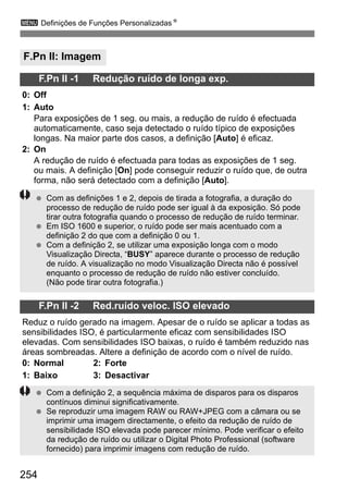 254
3 Definições de Funções PersonalizadasN
F.Pn II: Imagem
F.Pn II -1 Redução ruído de longa exp.
0: Off
1: Auto
Para exposições de 1 seg. ou mais, a redução de ruído é efectuada
automaticamente, caso seja detectado o ruído típico de exposições
longas. Na maior parte dos casos, a definição [Auto] é eficaz.
2: On
A redução de ruído é efectuada para todas as exposições de 1 seg.
ou mais. A definição [On] pode conseguir reduzir o ruído que, de outra
forma, não será detectado com a definição [Auto].
F.Pn II -2 Red.ruído veloc. ISO elevado
Reduz o ruído gerado na imagem. Apesar de o ruído se aplicar a todas as
sensibilidades ISO, é particularmente eficaz com sensibilidades ISO
elevadas. Com sensibilidades ISO baixas, o ruído é também reduzido nas
áreas sombreadas. Altere a definição de acordo com o nível de ruído.
0: Normal 2: Forte
1: Baixo 3: Desactivar
Com as definições 1 e 2, depois de tirada a fotografia, a duração do
processo de redução de ruído pode ser igual à da exposição. Só pode
tirar outra fotografia quando o processo de redução de ruído terminar.
Em ISO 1600 e superior, o ruído pode ser mais acentuado com a
definição 2 do que com a definição 0 ou 1.
Com a definição 2, se utilizar uma exposição longa com o modo
Visualização Directa, “BUSY” aparece durante o processo de redução
de ruído. A visualização no modo Visualização Directa não é possível
enquanto o processo de redução de ruído não estiver concluído.
(Não pode tirar outra fotografia.)
Com a definição 2, a sequência máxima de disparos para os disparos
contínuos diminui significativamente.
Se reproduzir uma imagem RAW ou RAW+JPEG com a câmara ou se
imprimir uma imagem directamente, o efeito da redução de ruído de
sensibilidade ISO elevada pode parecer mínimo. Pode verificar o efeito
da redução de ruído ou utilizar o Digital Photo Professional (software
fornecido) para imprimir imagens com redução de ruído.
 