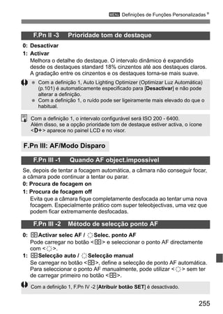 255
3 Definições de Funções PersonalizadasN
F.Pn II -3 Prioridade tom de destaque
0: Desactivar
1: Activar
Melhora o detalhe do destaque. O intervalo dinâmico é expandido
desde os destaques standard 18% cinzentos até aos destaques claros.
A gradação entre os cinzentos e os destaques torna-se mais suave.
F.Pn III: AF/Modo Disparo
F.Pn III -1 Quando AF object.impossível
Se, depois de tentar a focagem automática, a câmara não conseguir focar,
a câmara pode continuar a tentar ou parar.
0: Procura de focagem on
1: Procura de focagem off
Evita que a câmara fique completamente desfocada ao tentar uma nova
focagem. Especialmente prático com super teleobjectivas, uma vez que
podem ficar extremamente desfocadas.
F.Pn III -2 Método de selecção ponto AF
0: SActivar selec AF / 9Selec. ponto AF
Pode carregar no botão <S> e seleccionar o ponto AF directamente
com <9>.
1: SSelecção auto / 9Selecção manual
Se carregar no botão <S>, define a selecção de ponto AF automática.
Para seleccionar o ponto AF manualmente, pode utilizar <9> sem ter
de carregar primeiro no botão <S>.
Com a definição 1, Auto Lighting Optimizer (Optimizar Luz Automática)
(p.101) é automaticamente especificado para [Desactivar] e não pode
alterar a definição.
Com a definição 1, o ruído pode ser ligeiramente mais elevado do que o
habitual.
Com a definição 1, o intervalo configurável será ISO 200 - 6400.
Além disso, se a opção prioridade tom de destaque estiver activa, o ícone
<A> aparece no painel LCD e no visor.
Com a definição 1, F.Pn IV -2 [Atribuir botão SET] é desactivado.
 