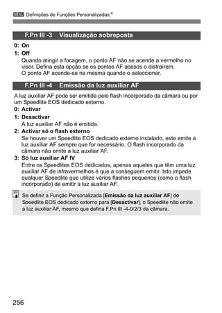 256
3 Definições de Funções PersonalizadasN
F.Pn III -3 Visualização sobreposta
0: On
1: Off
Quando atingir a focagem, o ponto AF não se acende a vermelho no
visor. Defina esta opção se os pontos AF acesos o distraírem.
O ponto AF acende-se na mesma quando o seleccionar.
F.Pn III -4 Emissão da luz auxiliar AF
A luz auxiliar AF pode ser emitida pelo flash incorporado da câmara ou por
um Speedlite EOS dedicado externo.
0: Activar
1: Desactivar
A luz auxiliar AF não é emitida.
2: Activar só o flash externo
Se houver um Speedlite EOS dedicado externo instalado, este emite a
luz auxiliar AF sempre que for necessário. O flash incorporado da
câmara não emite a luz auxiliar AF.
3: Só luz auxiliar AF IV
Entre os Speedlites EOS dedicados, apenas aqueles que têm uma luz
auxiliar AF de infravermelhos é que a conseguem emitir. Isto impede
qualquer Speedlite que utilize vários flashes pequenos (como o flash
incorporado) de emitir a luz auxiliar AF.
Se definir a Função Personalizada [Emissão da luz auxiliar AF] do
Speedlite EOS dedicado externo para [Desactivar], o Speedlite não emite
a luz auxiliar AF, mesmo que defina F.Pn III -4-0/2/3 da câmara.
 