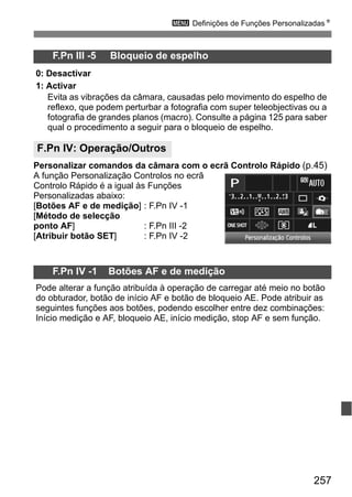 257
3 Definições de Funções PersonalizadasN
Personalizar comandos da câmara com o ecrã Controlo Rápido (p.45)
A função Personalização Controlos no ecrã
Controlo Rápido é a igual às Funções
Personalizadas abaixo:
[Botões AF e de medição] : F.Pn IV -1
[Método de selecção
ponto AF] : F.Pn III -2
[Atribuir botão SET] : F.Pn IV -2
F.Pn III -5 Bloqueio de espelho
0: Desactivar
1: Activar
Evita as vibrações da câmara, causadas pelo movimento do espelho de
reflexo, que podem perturbar a fotografia com super teleobjectivas ou a
fotografia de grandes planos (macro). Consulte a página 125 para saber
qual o procedimento a seguir para o bloqueio de espelho.
F.Pn IV: Operação/Outros
F.Pn IV -1 Botões AF e de medição
Pode alterar a função atribuída à operação de carregar até meio no botão
do obturador, botão de início AF e botão de bloqueio AE. Pode atribuir as
seguintes funções aos botões, podendo escolher entre dez combinações:
Início medição e AF, bloqueio AE, início medição, stop AF e sem função.
 