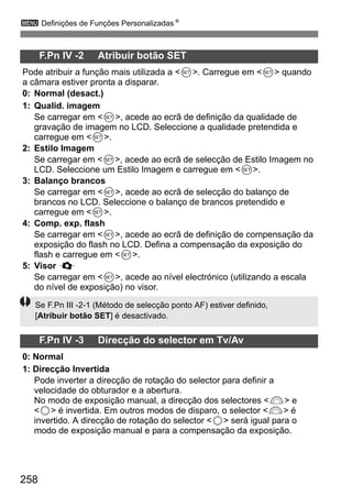 258
3 Definições de Funções PersonalizadasN
F.Pn IV -2 Atribuir botão SET
Pode atribuir a função mais utilizada a <0>. Carregue em <0> quando
a câmara estiver pronta a disparar.
0: Normal (desact.)
1: Qualid. imagem
Se carregar em <0>, acede ao ecrã de definição da qualidade de
gravação de imagem no LCD. Seleccione a qualidade pretendida e
carregue em <0>.
2: Estilo Imagem
Se carregar em <0>, acede ao ecrã de selecção de Estilo Imagem no
LCD. Seleccione um Estilo Imagem e carregue em <0>.
3: Balanço brancos
Se carregar em <0>, acede ao ecrã de selecção do balanço de
brancos no LCD. Seleccione o balanço de brancos pretendido e
carregue em <0>.
4: Comp. exp. flash
Se carregar em <0>, acede ao ecrã de definição de compensação da
exposição do flash no LCD. Defina a compensação da exposição do
flash e carregue em <0>.
5: Visor Q
Se carregar em <0>, acede ao nível electrónico (utilizando a escala
do nível de exposição) no visor.
F.Pn IV -3 Direcção do selector em Tv/Av
0: Normal
1: Direcção Invertida
Pode inverter a direcção de rotação do selector para definir a
velocidade do obturador e a abertura.
No modo de exposição manual, a direcção dos selectores <6> e
<5> é invertida. Em outros modos de disparo, o selector <6> é
invertido. A direcção de rotação do selector <5> será igual para o
modo de exposição manual e para a compensação da exposição.
Se F.Pn III -2-1 (Método de selecção ponto AF) estiver definido,
[Atribuir botão SET] é desactivado.
 