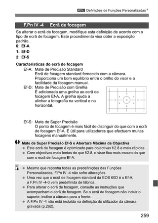 259
3 Definições de Funções PersonalizadasN
F.Pn IV -4 Ecrã de focagem
Se alterar o ecrã de focagem, modifique esta definição de acordo com o
tipo de ecrã de focagem. Este procedimento visa obter a exposição
padrão.
0: Ef-A
1: Ef-D
2: Ef-S
Características do ecrã de focagem
Ef-A: Mate de Precisão Standard
Ecrã de focagem standard fornecido com a câmara.
Proporciona um bom equilíbrio entre o brilho do visor e a
facilidade da focagem manual.
Ef-D: Mate de Precisão com Grelha
É adicionada uma grelha ao ecrã de
focagem Ef-A. A grelha ajuda a
alinhar a fotografia na vertical e na
horizontal.
Ef-S: Mate de Super Precisão
O ponto de focagem é mais fácil de distinguir do que com o ecrã
de focagem Ef-A. É útil para utilizadores que efectuem muitas
focagens manualmente.
Mate de Super Precisão Ef-S e Abertura Máxima da Objectiva
Este ecrã de focagem é optimizado para objectivas f/2.8 e mais rápidas.
Com objectivas mais lentas do que f/2.8, o visor fica mais escuro do que
com o ecrã de focagem Ef-A.
Mesmo que reponha todas as predefinições das Funções
Personalizadas, F.Pn IV -4 não sofre alterações.
Uma vez que o ecrã de focagem standard da EOS 60D é o Ef-A,
a F.Pn IV -4-0 vem predefinida de fábrica.
Para alterar o ecrã de focagem, consulte as instruções que
acompanham o ecrã de focagem. Se o ecrã de focagem não incluir o
suporte, incline a câmara para a frente.
A F.Pn IV -4 não está incluída na definição do utilizador da câmara
gravada (p.262).
 