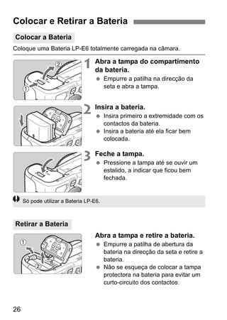 26
Coloque uma Bateria LP-E6 totalmente carregada na câmara.
1 Abra a tampa do compartimento
da bateria.
Empurre a patilha na direcção da
seta e abra a tampa.
2 Insira a bateria.
Insira primeiro a extremidade com os
contactos da bateria.
Insira a bateria até ela ficar bem
colocada.
3 Feche a tampa.
Pressione a tampa até se ouvir um
estalido, a indicar que ficou bem
fechada.
Abra a tampa e retire a bateria.
Empurre a patilha de abertura da
bateria na direcção da seta e retire a
bateria.
Não se esqueça de colocar a tampa
protectora na bateria para evitar um
curto-circuito dos contactos.
Colocar e Retirar a Bateria
Colocar a Bateria
Retirar a Bateria
Só pode utilizar a Bateria LP-E6.
 