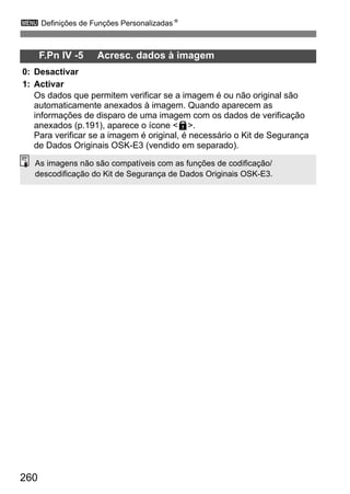 260
3 Definições de Funções PersonalizadasN
F.Pn IV -5 Acresc. dados à imagem
0: Desactivar
1: Activar
Os dados que permitem verificar se a imagem é ou não original são
automaticamente anexados à imagem. Quando aparecem as
informações de disparo de uma imagem com os dados de verificação
anexados (p.191), aparece o ícone <L>.
Para verificar se a imagem é original, é necessário o Kit de Segurança
de Dados Originais OSK-E3 (vendido em separado).
As imagens não são compatíveis com as funções de codificação/
descodificação do Kit de Segurança de Dados Originais OSK-E3.
 