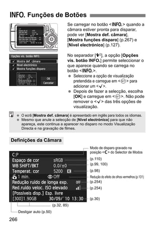 266
Se carregar no botão <B> quando a
câmara estiver pronta para disparar,
pode ver [Mostra def. câmara],
[Mostra funções disparo] (p.267) e
[Nível electrónico] (p.127).
No separador [7], a opção [Opções
vis. botão INFO.] permite seleccionar o
que aparece quando se carrega no
botão <B>.
Seleccione a opção de visualização
pretendida e carregue em <0> para
adicionar um <X>.
Depois de fazer a selecção, escolha
[OK] e carregue em <0>. Não pode
remover o <X> das três opções de
visualização.
B Funções de Botões
Definições da Câmara
O ecrã [Mostra def. câmara] é apresentado em inglês para todos os idiomas.
Mesmo que anule a selecção de [Nível electrónico] para que não
apareça, este continua a aparecer no disparo no modo Visualização
Directa e na gravação de filmes.
(p.99, 100)
(p.110)
Modo de disparo gravado na
posição <w> do Selector de Modos
(p.32, 85)
Desligar auto (p.50)
(p.98)
Redução do efeito de olhos vermelhos (p.131)
(p.254)
(p.254)
(p.30)
 