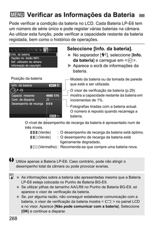 268
Pode verificar a condição da bateria no LCD. Cada Bateria LP-E6 tem
um número de série único e pode registar várias baterias na câmara.
Ao utilizar esta função, pode verificar a capacidade restante da bateria
registada, bem como o histórico de operações.
Seleccione [Info. da bateria].
No separador [7], seleccione [Info.
da bateria] e carregue em <0>.
Aparece o ecrã de informações da
bateria.
3 Verificar as Informações da Bateria
Modelo da bateria ou da tomada de parede
que está a ser utilizada.
O visor de verificação da bateria (p.29)
mostra a capacidade restante da bateria em
incrementos de 1%.
Fotografias tiradas com a bateria actual.
O número é reposto quando recarrega a
bateria.
Posição da bateria
O nível de desempenho de recarga da bateria é apresentado num de
três níveis.
(Verde) : O desempenho de recarga da bateria está óptimo.
(Verde) : O desempenho de recarga da bateria está
ligeiramente degradado.
(Vermelho) : Recomenda-se que compre uma bateria nova.
Utilize apenas a Bateria LP-E6. Caso contrário, pode não atingir o
desempenho total da câmara ou pode provocar avarias.
As informações sobre a bateria são apresentadas mesmo que a Bateria
LP-E6 esteja colocada no Punho de Bateria BG-E9.
Se utilizar pilhas de tamanho AA/LR6 no Punho de Bateria BG-E9, só
aparece o visor de verificação da bateria.
Se, por alguma razão, não conseguir estabelecer comunicação com a
bateria, o visor de verificação da bateria mostra < > no painel LCD
e no visor. Aparece [Não pode comunicar com a bateria]. Seleccione
[OK] e continue a disparar.
 