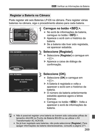 269
3 Verificar as Informações da Bateria
Pode registar até seis Baterias LP-E6 na câmara. Para registar várias
baterias na câmara, siga o procedimento abaixo para cada bateria.
1 Carregue no botão <B>.
No ecrã de informações da bateria,
carregue no botão <B>.
Aparece o ecrã com o histórico da
bateria.
Se a bateria não tiver sido registada,
vai aparecer esbatida.
2 Seleccione [Registar].
Seleccione [Registar] e carregue em
<0>.
Aparece a caixa de diálogo de
confirmação.
3 Seleccione [OK].
Seleccione [OK] e carregue em
<0>.
A bateria é registada e volta a
aparecer o ecrã com o histórico da
bateria.
O número da bateria anteriormente
esbatida aparece agora a letras
brancas.
Carregue no botão <M>. Volta a
aparecer o ecrã de informações da
bateria.
Registar a Bateria na Câmara
Não é possível registar uma bateria se tiverem sido colocadas pilhas de
tamanho AA/LR6 no Punho de Bateria BG-E9 ou se utilizar o Kit
Transformador AC ACK-E6.
Se já tiver registado seis baterias, não pode seleccionar [Registar]. Para
apagar informações da bateria desnecessárias, consulte a página 271.
 