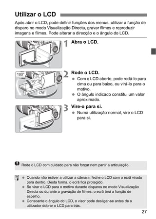 27
Após abrir o LCD, pode definir funções dos menus, utilizar a função de
disparo no modo Visualização Directa, gravar filmes e reproduzir
imagens e filmes. Pode alterar a direcção e o ângulo do LCD.
1 Abra o LCD.
2 Rode o LCD.
Com o LCD aberto, pode rodá-lo para
cima ou para baixo, ou virá-lo para o
motivo.
O ângulo indicado constitui um valor
aproximado.
3 Vire-o para si.
Numa utilização normal, vire o LCD
para si.
Utilizar o LCD
180°
175°
90°
Rode o LCD com cuidado para não forçar nem partir a articulação.
Quando não estiver a utilizar a câmara, feche o LCD com o ecrã virado
para dentro. Desta forma, o ecrã fica protegido.
Se virar o LCD para o motivo durante disparos no modo Visualização
Directa ou durante a gravação de filmes, o ecrã terá a função de
espelho.
Consoante o ângulo do LCD, o visor pode desligar-se antes de o
utilizador dobrar o LCD para trás.
 