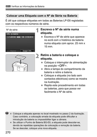 270
3 Verificar as Informações da Bateria
É útil que coloque etiquetas em todas as Baterias LP-E6 registadas
com os respectivos números de série.
1 Escreva o Nº de série numa
etiqueta.
Escreva o Nº de série que aparece
no ecrã com o histórico da bateria
numa etiqueta com aprox. 25 mm x
15 mm.
2 Retire a bateria e coloque a
etiqueta.
Coloque o interruptor de alimentação
na posição <2>.
Abra a tampa do compartimento da
bateria e retire a bateria.
Coloque a etiqueta (no lado sem
contactos eléctricos) como se mostra
na ilustração.
Repita este procedimento em todas
as baterias, para que possa ver
facilmente o Nº de série.
Colocar uma Etiqueta com o Nº de Série na Bateria
Nº de série
7c400300
Coloque a etiqueta apenas no local mostrado no passo 2 da ilustração.
Caso contrário, a colocação errada da etiqueta pode dificultar a
introdução da bateria ou impossibilitar ligar a câmara.
Se utilizar o Punho de Bateria BG-E9, a etiqueta pode descolar-se,
devido às repetidas operações de colocação e remoção da bateria.
Se se descolar, coloque uma nova etiqueta.
 