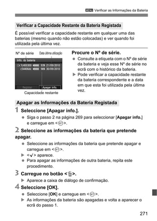 271
3 Verificar as Informações da Bateria
É possível verificar a capacidade restante em qualquer uma das
baterias (mesmo quando não estão colocadas) e ver quando foi
utilizada pela última vez.
Procure o Nº de série.
Consulte a etiqueta com o Nº de série
da bateria e veja esse Nº de série no
ecrã com o histórico da bateria.
Pode verificar a capacidade restante
da bateria correspondente e a data
em que esta foi utilizada pela última
vez.
1 Seleccione [Apagar info.].
Siga o passo 2 na página 269 para seleccionar [Apagar info.]
e carregue em <0>.
2 Seleccione as informações da bateria que pretende
apagar.
Seleccione as informações da bateria que pretende apagar e
carregue em <0>.
<X> aparece.
Para apagar as informações de outra bateria, repita este
procedimento.
3 Carregue no botão <L>.
Aparece a caixa de diálogo de confirmação.
4 Seleccione [OK].
Seleccione [OK] e carregue em <0>.
As informações da bateria são apagadas e volta a aparecer o
ecrã do passo 1.
Verificar a Capacidade Restante da Bateria Registada
Nº de série Data última utilização
Capacidade restante
Apagar as Informações da Bateria Registada
 