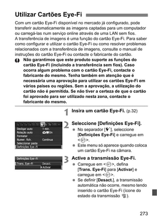 273
Com um cartão Eye-Fi disponível no mercado já configurado, pode
transferir automaticamente as imagens captadas para um computador
ou carregá-las num serviço online através de uma LAN sem fios.
A transferência de imagens é uma função do cartão Eye-Fi. Para saber
como configurar e utilizar o cartão Eye-Fi ou como resolver problemas
relacionados com a transferência de imagens, consulte o manual de
instruções do cartão Eye-Fi ou contacte o fabricante do cartão.
Não garantimos que este produto suporte as funções do
cartão Eye-Fi (incluindo a transferência sem fios). Caso
ocorra algum problema com o cartão Eye-Fi, contacte o
fabricante do mesmo. Tenha também em atenção que é
necessária uma aprovação para utilizar os cartões Eye-Fi em
vários países ou regiões. Sem a aprovação, a utilização do
cartão não é permitida. Se não tiver a certeza de que o cartão
foi aprovado para ser utilizado nesta zona, contacte o
fabricante do mesmo.
1 Insira um cartão Eye-Fi. (p.32)
2 Seleccione [Definições Eye-Fi].
No separador [5], seleccione
[Definições Eye-Fi] e carregue em
<0>.
Este menu só aparece quando coloca
um cartão Eye-Fi na câmara.
3 Active a transmissão Eye-Fi.
Carregue em <0>, defina
[Trans. Eye-Fi] para [Activar] e
carregue em <0>.
Se definir [Desact.], a transmissão
automática não ocorre, mesmo tendo
inserido o cartão Eye-Fi (ícone do
estado da transmissão I).
Utilizar Cartões Eye-Fi
 