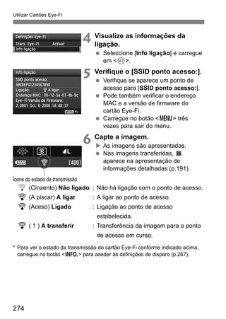 274
Utilizar Cartões Eye-Fi
4 Visualize as informações da
ligação.
Seleccione [Info ligação] e carregue
em <0>.
5 Verifique o [SSID ponto acesso:].
Verifique se aparece um ponto de
acesso para [SSID ponto acesso:].
Pode também verificar o endereço
MAC e a versão de firmware do
cartão Eye-Fi.
Carregue no botão <M> três
vezes para sair do menu.
6 Capte a imagem.
As imagens são apresentadas.
Nas imagens transferidas, O
aparece na apresentação de
informações detalhadas (p.191).
H (Cinzento) Não ligado : Não há ligação com o ponto de acesso.
H (A piscar) A ligar : A ligar ao ponto de acesso.
H (Aceso) Ligado : Ligação ao ponto de acesso
estabelecida.
H ( ) A transferir : Transferência da imagem para o ponto
de acesso em curso.
* Para ver o estado da transmissão do cartão Eye-Fi conforme indicado acima,
carregue no botão <B> para aceder às definições de disparo (p.267).
Ícone do estado da transmissão
 