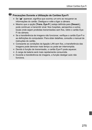 275
Utilizar Cartões Eye-Fi
Precauções Durante a Utilização de Cartões Eye-Fi
Se “ ” aparecer, significa que ocorreu um erro ao recuperar as
informações do cartão. Desligue e volte a ligar a câmara.
Mesmo que a opção [Trans. Eye-Fi ] esteja definida para [Desact.],
pode continuar a transmitir sinal. Nos hospitais, aeroportos e outros
locais onde sejam proibidas transmissões sem fios, retire o cartão Eye-
Fi da câmara.
Se a transferência de imagens não funcionar, verifique o cartão Eye-Fi e
as definições do computador. Para obter detalhes, consulte o manual de
instruções do cartão.
Consoante as condições da ligação LAN sem fios, a transferência das
imagens pode demorar mais tempo ou pode ser interrompida.
Devido à função de transmissão, o cartão Eye-Fi pode aquecer.
A carga da bateria será mais rapidamente consumida.
Durante a transferência de imagens, a função desligar auto não
funciona.
 