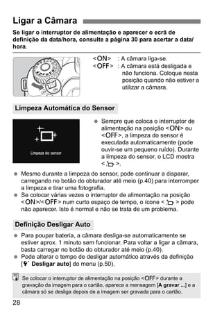 28
Se ligar o interruptor de alimentação e aparecer o ecrã de
definição da data/hora, consulte a página 30 para acertar a data/
hora.
<1> : A câmara liga-se.
<2> : A câmara está desligada e
não funciona. Coloque nesta
posição quando não estiver a
utilizar a câmara.
Sempre que coloca o interruptor de
alimentação na posição <1> ou
<2>, a limpeza do sensor é
executada automaticamente (pode
ouvir-se um pequeno ruído). Durante
a limpeza do sensor, o LCD mostra
<f>.
Mesmo durante a limpeza do sensor, pode continuar a disparar,
carregando no botão do obturador até meio (p.40) para interromper
a limpeza e tirar uma fotografia.
Se colocar várias vezes o interruptor de alimentação na posição
<1>/<2> num curto espaço de tempo, o ícone <f> pode
não aparecer. Isto é normal e não se trata de um problema.
Para poupar bateria, a câmara desliga-se automaticamente se
estiver aprox. 1 minuto sem funcionar. Para voltar a ligar a câmara,
basta carregar no botão do obturador até meio (p.40).
Pode alterar o tempo de desligar automático através da definição
[5 Desligar auto] do menu (p.50).
Ligar a Câmara
Limpeza Automática do Sensor
Definição Desligar Auto
Se colocar o interruptor de alimentação na posição <2> durante a
gravação da imagem para o cartão, aparece a mensagem [A gravar ...] e a
câmara só se desliga depois de a imagem ser gravada para o cartão.
 