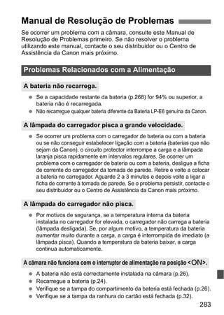 283
Se ocorrer um problema com a câmara, consulte este Manual de
Resolução de Problemas primeiro. Se não resolver o problema
utilizando este manual, contacte o seu distribuidor ou o Centro de
Assistência da Canon mais próximo.
Se a capacidade restante da bateria (p.268) for 94% ou superior, a
bateria não é recarregada.
Não recarregue qualquer bateria diferente da Bateria LP-E6 genuína da Canon.
Se ocorrer um problema com o carregador de bateria ou com a bateria
ou se não conseguir estabelecer ligação com a bateria (baterias que não
sejam da Canon), o circuito protector interrompe a carga e a lâmpada
laranja pisca rapidamente em intervalos regulares. Se ocorrer um
problema com o carregador de bateria ou com a bateria, desligue a ficha
de corrente do carregador da tomada de parede. Retire e volte a colocar
a bateria no carregador. Aguarde 2 a 3 minutos e depois volte a ligar a
ficha de corrente à tomada de parede. Se o problema persistir, contacte o
seu distribuidor ou o Centro de Assistência da Canon mais próximo.
Por motivos de segurança, se a temperatura interna da bateria
instalada no carregador for elevada, o carregador não carrega a bateria
(lâmpada desligada). Se, por algum motivo, a temperatura da bateria
aumentar muito durante a carga, a carga é interrompida de imediato (a
lâmpada pisca). Quando a temperatura da bateria baixar, a carga
continua automaticamente.
A bateria não está correctamente instalada na câmara (p.26).
Recarregue a bateria (p.24).
Verifique se a tampa do compartimento da bateria está fechada (p.26).
Verifique se a tampa da ranhura do cartão está fechada (p.32).
Manual de Resolução de Problemas
Problemas Relacionados com a Alimentação
A bateria não recarrega.
A lâmpada do carregador pisca a grande velocidade.
A lâmpada do carregador não pisca.
A câmara não funciona com o interruptor de alimentação na posição <1>.
 