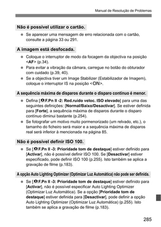 285
Manual de Resolução de Problemas
Se aparecer uma mensagem de erro relacionada com o cartão,
consulte a página 33 ou 291.
Coloque o interruptor de modo da focagem da objectiva na posição
<AF> (p.34).
Para evitar a vibração da câmara, carregue no botão do obturador
com cuidado (p.39, 40).
Se a objectiva tiver um Image Stabilizer (Estabilizador de Imagem),
coloque o interruptor IS na posição <1>.
Defina [8F.Pn II -2: Red.ruído veloc. ISO elevado] para uma das
seguintes definições: [Normal/Baixo/Desactivar]. Se estiver definida
para [Forte], a sequência máxima de disparos durante o disparo
contínuo diminui bastante (p.254).
Se fotografar um motivo muito pormenorizado (um relvado, etc.), o
tamanho do ficheiro será maior e a sequência máxima de disparos
real será inferior à mencionada na página 85.
Se [8F.Pn II -3: Prioridade tom de destaque] estiver definido para
[Activar], não é possível definir ISO 100. Se [Desactivar] estiver
especificado, pode definir ISO 100 (p.255). Isto também se aplica a
gravação de filme (p.183).
Se [8F.Pn II -3: Prioridade tom de destaque] estiver definido para
[Activar], não é possível especificar Auto Lighting Optimizer
(Optimizar Luz Automática). Se a opção [Prioridade tom de
destaque] estiver definida para [Desactivar], pode definir a opção
Auto Lighting Optimizer (Optimizar Luz Automática) (p.255). Isto
também se aplica a gravação de filme (p.183).
Não é possível utilizar o cartão.
A imagem está desfocada.
A sequência máxima de disparos durante o disparo contínuo é menor.
Não é possível definir ISO 100.
A opção Auto Lighting Optimizer (Optimizar Luz Automática) não pode ser definida.
 