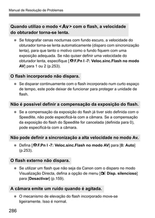 286
Manual de Resolução de Problemas
Se fotografar cenas nocturnas com fundo escuro, a velocidade do
obturador torna-se lenta automaticamente (disparo com sincronização
lenta), para que tanto o motivo como o fundo fiquem com uma
exposição adequada. Se não quiser definir uma velocidade do
obturador lenta, especifique [8F.Pn I -7: Veloc.sinc.Flash no modo
AV] para 1 ou 2 (p.253).
Se disparar continuamente com o flash incorporado num curto espaço
de tempo, este pode deixar de funcionar para proteger a unidade de
flash.
Se a compensação da exposição do flash já tiver sido definida com o
Speedlite, não pode especificá-la com a câmara. Se a compensação
da exposição do flash do Speedlite for cancelada (definida para 0),
pode especificá-la com a câmara.
Defina [8F.Pn I -7: Veloc.sinc.Flash no modo AV] para [0: Auto]
(p.253).
Se utilizar um flash que não seja da Canon com o disparo no modo
Visualização Directa, defina a opção de menu [z Disp. silencioso]
para [Desactivar] (p.159).
O mecanismo de elevação do flash incorporado move-se
ligeiramente. Isso é normal.
Quando utilizo o modo <f> com o flash, a velocidade
do obturador torna-se lenta.
O flash incorporado não dispara.
Não é possível definir a compensação da exposição do flash.
Não pode definir a sincronização a alta velocidade no modo Av.
O flash externo não dispara.
A câmara emite um ruído quando é agitada.
 