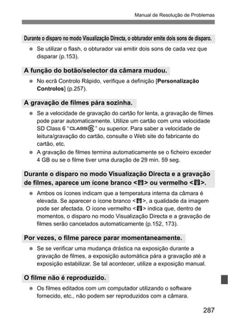 287
Manual de Resolução de Problemas
Se utilizar o flash, o obturador vai emitir dois sons de cada vez que
disparar (p.153).
No ecrã Controlo Rápido, verifique a definição [Personalização
Controlos] (p.257).
Se a velocidade de gravação do cartão for lenta, a gravação de filmes
pode parar automaticamente. Utilize um cartão com uma velocidade
SD Class 6 “ ” ou superior. Para saber a velocidade de
leitura/gravação do cartão, consulte o Web site do fabricante do
cartão, etc.
A gravação de filmes termina automaticamente se o ficheiro exceder
4 GB ou se o filme tiver uma duração de 29 min. 59 seg.
Ambos os ícones indicam que a temperatura interna da câmara é
elevada. Se aparecer o ícone branco < >, a qualidade da imagem
pode ser afectada. O ícone vermelho <E> indica que, dentro de
momentos, o disparo no modo Visualização Directa e a gravação de
filmes serão cancelados automaticamente (p.152, 173).
Se se verificar uma mudança drástica na exposição durante a
gravação de filmes, a exposição automática pára a gravação até a
exposição estabilizar. Se tal acontecer, utilize a exposição manual.
Os filmes editados com um computador utilizando o software
fornecido, etc., não podem ser reproduzidos com a câmara.
Durante o disparo no modo Visualização Directa, o obturador emite dois sons de disparo.
A função do botão/selector da câmara mudou.
A gravação de filmes pára sozinha.
Durante o disparo no modo Visualização Directa e a gravação
de filmes, aparece um ícone branco < > ou vermelho <E>.
Por vezes, o filme parece parar momentaneamente.
O filme não é reproduzido.
 