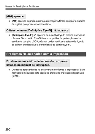 290
Manual de Resolução de Problemas
[###] aparece quando o número de imagens/filmes exceder o número
de dígitos que pode ser apresentado.
[Definições Eye-Fi] só aparece se o cartão Eye-Fi estiver inserido na
câmara. Se o cartão Eye-Fi tiver uma patilha de protecção contra
escrita na posição LOCK, não vai poder verificar o estado de ligação
do cartão, ou desactive a transmissão do cartão Eye-Fi.
Os dados apresentados no ecrã variam conforme a impressora. Este
manual de instruções lista todos os efeitos de impressão disponíveis
(p.240).
[###] aparece.
O item de menu [Definições Eye-Fi] não aparece.
Problemas Relacionados com a Impressão
Existem menos efeitos de impressão do que os
listados no manual de instruções.
 
