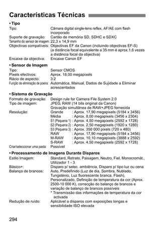 294
• Tipo
Tipo: Câmara digital single-lens reflex, AF/AE com flash
incorporado
Suporte de gravação: Cartão de memória SD, SDHC e SDXC
Tamanho do sensor de imagem: 22,3 x 14,9 mm
Objectivas compatíveis: Objectivas EF da Canon (incluindo objectivas EF-S)
(a distância focal equivalente a 35 mm é aprox.1,6 vezes
a distância focal da objectiva)
Encaixe da objectiva: Encaixe Canon EF
• Sensor de Imagem
Tipo: Sensor CMOS
Pixels efectivos: Aprox. 18,00 megapixels
Rácio de aspecto: 3:2
Função de eliminação de poeira: Automática, Manual, Dados de Sujidade a Eliminar
acrescentados
• Sistema de Gravação
Formato de gravação: Design rule for Camera File System 2.0
Tipo de imagem: JPEG, RAW (14 bits original da Canon)
Gravação simultânea de RAW+JPEG fornecida
Resolução: Grande : Aprox. 17,90 megapixels (5184 x 3456)
Média : Aprox. 8,00 megapixels (3456 x 2304)
S1 (Pequena 1) : Aprox. 4,50 megapixels (2592 x 1728)
S2 (Pequena 2) : Aprox. 2,50 megapixels (1920 x 1280)
S3 (Pequena 3) : Aprox. 350 000 pixels (720 x 480)
RAW : Aprox. 17,90 megapixels (5184 x 3456)
M-RAW : Aprox. 10,10 megapixels (3888 x 2592)
S-RAW : Aprox. 4,50 megapixels (2592 x 1728)
Criar/seleccionar uma pasta: Possível
• Processamento de Imagens Durante Disparos
Estilo Imagem: Standard, Retrato, Paisagem, Neutro, Fiel, Monocromát.,
Utilizador 1 - 3
Básico+: Disparo p/ selec. ambiência, Disparo p/ tipo luz ou cena
Balanço de brancos: Auto, Predefinido (Luz de dia, Sombra, Nublado,
Tungsténio, Luz fluorescente branca, Flash),
Personalizado, Definição de temperatura da cor (Aprox.
2500-10 000 K), correcção do balanço de brancos e
variação de balanço de brancos possíveis
* Transmissão das informações de temperatura da cor
activada
Redução de ruído: Aplicável a disparos com exposições longas e
sensibilidade ISO elevada
Características Técnicas
 