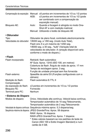 296
Características Técnicas
Compensação da exposição: Manual: ±5 pontos em incrementos de 1/3 ou 1/2 pontos
AEB: ±3 pontos em incrementos de 1/3 ou 1/2 (pode
ser combinado com a compensação da
exposição manual)
Bloqueio AE: Auto: Quando a focagem é atingida no modo One-
Shot AF e com medição matricial
Manual: Utilizando o botão de bloqueio AE
• Obturador
Tipo: Obturador de plano focal, controlado electronicamente
Velocidades do obturador: 1/8000 seg. a 1/60 seg. (modo Auto Total),
Flash sinc X a um máximo de 1/250 seg.
1/8000 seg. a 30 seg., “bulb” (Variação total de
velocidades do obturador. A variação disponível varia
conforme o modo de disparo.)
• Flash
Flash incorporado: Retráctil, flash automático
Nº Guia: Aprox. 13/43 (ISO 100, em metros)
Cobertura de flash: Ângulo de visão de aprox. 17 mm
Tempo de reciclagem aprox. 3 seg.
Função de unidade principal sem fios fornecida
Flash externo: Speedlite da série EX (Funções configuráveis com a
câmara)
Medição do flash: Flash automático E-TTL II
Compensação
da exposição do flash: ±3 pontos em incrementos de 1/3 ou 1/2 pontos
Bloqueio FE: Fornecido
Terminal para PC: Nenhum
• Sistema de Disparo
Modos de disparo: Único, Velocidade alta contínua, Velocid baixa contínua,
Temporizador automático de 10 seg./Telecomando,
Temporizador automático de 2 seg./Telecomando
Velocidade de disparos contínuos: Sequência máxima aprox. 5,3 disparos/seg.
Sequência máxima de disparos: JPEG Grande/Fina: Aprox. 58 disparos
RAW: Aprox. 16 disparos
RAW+JPEG Grande/Fina: Aprox. 7 disparos
* Estes valores baseiam-se nos padrões de teste da
Canon (ISO 100 e Estilo Imagem Standard) e num
cartão de 4 GB.
 