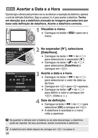 30
Quando liga a câmara pela primeira vez ou se efectuar a reposição da data/hora, aparece
o ecrã de definição Data/Hora. Siga os passos 3 e 4 para acertar a data/hora. Tenha
em atenção que a data/hora anexada às imagens gravadas tem por
base esta definição de data/hora. Acerte a data/hora correcta.
1 Visualize o menu.
Carregue no botão <M> para ver o
menu.
2 No separador [6], seleccione
[Data/Hora].
Carregue na tecla <U> do <9>
para seleccionar o separador [6].
Carregue na tecla <V> do <9>
para seleccionar [Data/Hora] e
carregue em <0>.
3 Acerte a data e a hora.
Carregue na tecla <U> do <9>
para seleccionar o valor da data ou
da hora.
Carregue em <0> para <r> aparecer.
Carregue na tecla <V> do <9>
para definir o valor e carregue em
<0>. (Volta a s.)
4 Saia da definição.
Carregue na tecla <U> do <9> para
seleccionar [OK] e carregue em <0>.
A data/hora é acertada e o menu
volta a aparecer.
3 Acertar a Data e a Hora
Se guardar a câmara sem a bateria ou se esta descarregar, a data/hora
pode ser reposta. Se isso acontecer, acerte novamente a data/hora.
A data/hora tem efeito depois de carregar em <0> no passo 4.
 