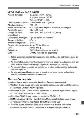 303
Características Técnicas
• EF-S 17-85 mm f/4-5.6 IS USM
Ângulo de visão: Diagonal: 78°30’ - 18°25’
Horizontal: 68°40’ - 15°25’
Vertical: 48°00’ - 10°25’
Construção da objectiva: 17 elementos em 12 grupos
Abertura mínima: f/22 - 32
Menor distância focal: 0,35 m (A partir da placa do sensor de imagem)
Ampliação máx.: 0,2x (a 85 mm)
Campo de visão: 328 x 219 - 112 x 75 mm (a 0,35 m)
Image Stabilizer
(Estabilizador de Imagem): Tipo de desvio da objectiva
Tamanho do filtro: 67 mm
Tampa da objectiva: E-67U
Diâmetro máx. x comprimento: Aprox. 78,5 x 92,0 mm
Peso: Aprox. 475 g
Cobertura: EW-73B (vendida em separado)
Estojo: LP1116 (vendido em separado)
Todas as características técnicas acima têm por base os padrões de teste da
Canon.
As dimensões, diâmetro máximo, comprimento e peso indicado acima têm por
base as Directivas CIPA (excepto o peso só do corpo da câmara).
As características técnicas e o exterior do produto estão sujeitos a alteração
sem aviso prévio.
Se ocorrerem problemas com uma objectiva de outra marca instalada na
câmara, contacte o respectivo fabricante.
Marcas Comerciais
Adobe é uma marca comercial da Adobe Systems Incorporated.
Windows é uma marca comercial ou marca registada da Microsoft Corporation
nos Estados Unidos e noutros países.
Macintosh e Mac OS são marcas comerciais ou marcas registadas da Apple
Inc. nos Estados Unidos e noutros países.
O logótipo SDXC é uma marca comercial da SD-3C, LLC.
HDMI, o logótipo HDMI e High-Definition Multimedia Interface são marcas
comerciais ou marcas registadas da HDMI Licensing LLC.
Todos os outros nomes de produtos e empresas e marcas comerciais
mencionadas neste manual pertencem aos respectivos proprietários.
 