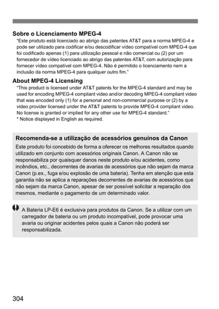 304
Sobre o Licenciamento MPEG-4
“Este produto está licenciado ao abrigo das patentes AT&T para a norma MPEG-4 e
pode ser utilizado para codificar e/ou descodificar vídeo compatível com MPEG-4 que
foi codificado apenas (1) para utilização pessoal e não comercial ou (2) por um
fornecedor de vídeo licenciado ao abrigo das patentes AT&T, com autorização para
fornecer vídeo compatível com MPEG-4. Não é permitido o licenciamento nem a
inclusão da norma MPEG-4 para qualquer outro fim.”
About MPEG-4 Licensing
“This product is licensed under AT&T patents for the MPEG-4 standard and may be
used for encoding MPEG-4 compliant video and/or decoding MPEG-4 compliant video
that was encoded only (1) for a personal and non-commercial purpose or (2) by a
video provider licensed under the AT&T patents to provide MPEG-4 compliant video.
No license is granted or implied for any other use for MPEG-4 standard.”
* Notice displayed in English as required.
Recomenda-se a utilização de acessórios genuínos da Canon
Este produto foi concebido de forma a oferecer os melhores resultados quando
utilizado em conjunto com acessórios originais Canon. A Canon não se
responsabiliza por quaisquer danos neste produto e/ou acidentes, como
incêndios, etc., decorrentes de avarias de acessórios que não sejam da marca
Canon (p.ex., fuga e/ou explosão de uma bateria). Tenha em atenção que esta
garantia não se aplica a reparações decorrentes de avarias de acessórios que
não sejam da marca Canon, apesar de ser possível solicitar a reparação dos
mesmos, mediante o pagamento de um determinado valor.
A Bateria LP-E6 é exclusiva para produtos da Canon. Se a utilizar com um
carregador de bateria ou um produto incompatível, pode provocar uma
avaria ou originar acidentes pelos quais a Canon não poderá ser
responsabilizada.
 