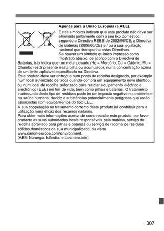 307
Apenas para a União Europeia (e AEE).
Estes símbolos indicam que este produto não deve ser
eliminado juntamente com o seu lixo doméstico,
segundo a Directiva REEE de 2002/96/CE, a Directiva
de Baterias (2006/66/CE) e / ou a sua legislação
nacional que transponha estas Directivas.
Se houver um símbolo químico impresso como
mostrado abaixo, de acordo com a Directiva de
Baterias, isto indica que um metal pesado (Hg = Mercúrio, Cd = Cádmio, Pb =
Chumbo) está presente nesta pilha ou acumulador, numa concentração acima
de um limite aplicável especificado na Directiva.
Este produto deve ser entregue num ponto de recolha designado, por exemplo
num local autorizado de troca quando compra um equipamento novo idêntico,
ou num local de recolha autorizado para reciclar equipamento eléctrico e
electrónico (EEE) em fim de vida, bem como pilhas e baterias. O tratamento
inadequado deste tipo de resíduos pode ter um impacto negativo no ambiente e
na saúde humana, devido a substâncias potencialmente perigosas que estão
associadas com equipamentos do tipo EEE.
A sua cooperação no tratamento correcto deste produto irá contribuir para a
utilização mais eficaz dos recursos naturais.
Para obter mais informações acerca de como reciclar este produto, por favor
contacte as suas autoridades locais responsáveis pela matéria, serviço de
recolha aprovado para pilhas e baterias ou serviço de recolha de resíduos
sólidos domésticos da sua municipalidade, ou visite
www.canon-europe.com/environment.
(AEE: Noruega, Islândia, e Liechtenstein)
 