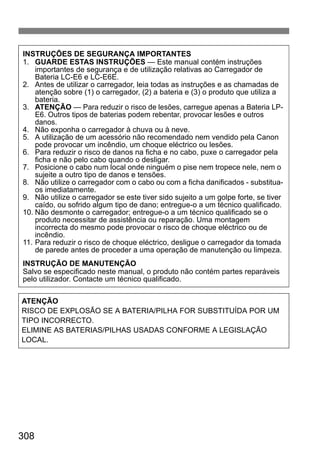 308
INSTRUÇÕES DE SEGURANÇA IMPORTANTES
1. GUARDE ESTAS INSTRUÇÕES — Este manual contém instruções
importantes de segurança e de utilização relativas ao Carregador de
Bateria LC-E6 e LC-E6E.
2. Antes de utilizar o carregador, leia todas as instruções e as chamadas de
atenção sobre (1) o carregador, (2) a bateria e (3) o produto que utiliza a
bateria.
3. ATENÇÃO — Para reduzir o risco de lesões, carregue apenas a Bateria LP-
E6. Outros tipos de baterias podem rebentar, provocar lesões e outros
danos.
4. Não exponha o carregador à chuva ou à neve.
5. A utilização de um acessório não recomendado nem vendido pela Canon
pode provocar um incêndio, um choque eléctrico ou lesões.
6. Para reduzir o risco de danos na ficha e no cabo, puxe o carregador pela
ficha e não pelo cabo quando o desligar.
7. Posicione o cabo num local onde ninguém o pise nem tropece nele, nem o
sujeite a outro tipo de danos e tensões.
8. Não utilize o carregador com o cabo ou com a ficha danificados - substitua-
os imediatamente.
9. Não utilize o carregador se este tiver sido sujeito a um golpe forte, se tiver
caído, ou sofrido algum tipo de dano; entregue-o a um técnico qualificado.
10. Não desmonte o carregador; entregue-o a um técnico qualificado se o
produto necessitar de assistência ou reparação. Uma montagem
incorrecta do mesmo pode provocar o risco de choque eléctrico ou de
incêndio.
11. Para reduzir o risco de choque eléctrico, desligue o carregador da tomada
de parede antes de proceder a uma operação de manutenção ou limpeza.
INSTRUÇÃO DE MANUTENÇÃO
Salvo se especificado neste manual, o produto não contém partes reparáveis
pelo utilizador. Contacte um técnico qualificado.
ATENÇÃO
RISCO DE EXPLOSÃO SE A BATERIA/PILHA FOR SUBSTITUÍDA POR UM
TIPO INCORRECTO.
ELIMINE AS BATERIAS/PILHAS USADAS CONFORME A LEGISLAÇÃO
LOCAL.
 