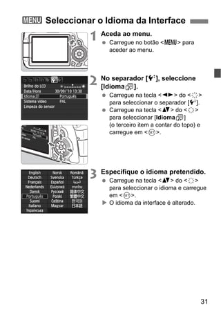 31
1 Aceda ao menu.
Carregue no botão <M> para
aceder ao menu.
2 No separador [6], seleccione
[IdiomaK].
Carregue na tecla <U> do <9>
para seleccionar o separador [6].
Carregue na tecla <V> do <9>
para seleccionar [IdiomaK]
(o terceiro item a contar do topo) e
carregue em <0>.
3 Especifique o idioma pretendido.
Carregue na tecla <V> do <9>
para seleccionar o idioma e carregue
em <0>.
O idioma da interface é alterado.
3 Seleccionar o Idioma da Interface
 