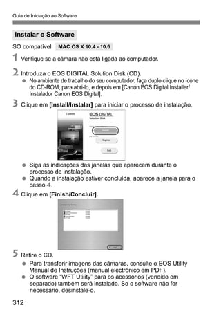 312312
Guia de Iniciação ao Software
SO compatível
1 Verifique se a câmara não está ligada ao computador.
2 Introduza o EOS DIGITAL Solution Disk (CD).
No ambiente de trabalho do seu computador, faça duplo clique no ícone
do CD-ROM, para abri-lo, e depois em [Canon EOS Digital Installer/
Instalador Canon EOS Digital].
3 Clique em [Install/Instalar] para iniciar o processo de instalação.
Siga as indicações das janelas que aparecem durante o
processo de instalação.
Quando a instalação estiver concluída, aparece a janela para o
passo 4.
4 Clique em [Finish/Concluir].
5 Retire o CD.
Para transferir imagens das câmaras, consulte o EOS Utility
Manual de Instruções (manual electrónico em PDF).
O software “WFT Utility” para os acessórios (vendido em
separado) também será instalado. Se o software não for
necessário, desinstale-o.
Instalar o Software
MAC OS X 10.4 - 10.6
 